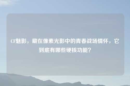 CF魅影,藏在像素光影中的青春战场情怀,它到底有哪些硬核功能?