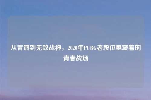 从青铜到无敌战神,2020年PUBG老段位里藏着的青春战场