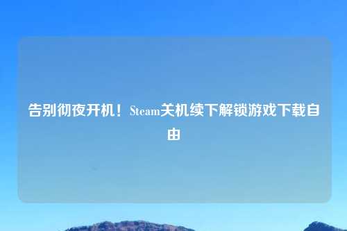 告别彻夜开机!Steam关机续下解锁游戏下载自由