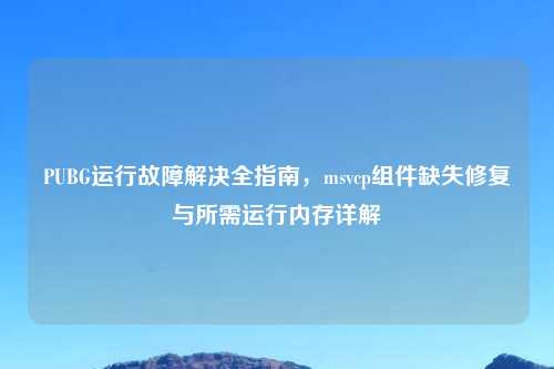 PUBG运行故障解决全指南,msvcp组件缺失修复与所需运行内存详解