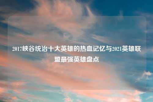 2017峡谷统治十大英雄的热血记忆与2021英雄联盟最强英雄盘点