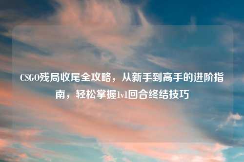 CSGO残局收尾全攻略,从新手到高手的进阶指南,轻松掌握1v1回合终结技巧