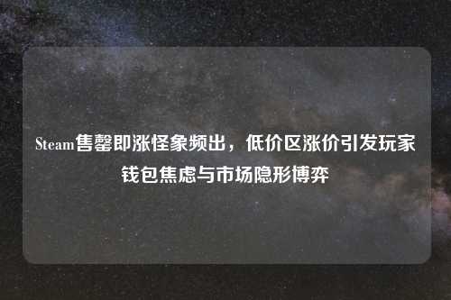 Steam售罄即涨怪象频出,低价区涨价引发玩家钱包焦虑与市场隐形博弈