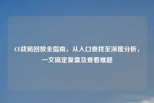CF战局回放全指南，从入口查找至深度分析，一文搞定复盘及查看难题