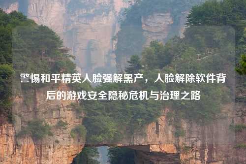 警惕和平精英人脸强解黑产，人脸解除软件背后的游戏安全隐秘危机与治理之路