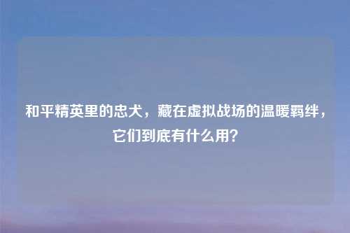 和平精英里的忠犬,藏在虚拟战场的温暖羁绊,它们到底有什么用?