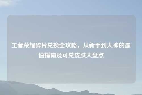 王者荣耀碎片兑换全攻略,从新手到大神的最值指南及可兑皮肤大盘点