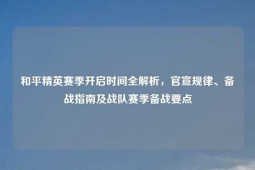 和平精英赛季开启时间全解析,官宣规律、备战指南及战队赛季备战要点