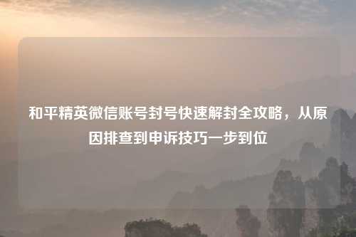 和平精英微信账号封号快速解封全攻略，从原因排查到申诉技巧一步到位