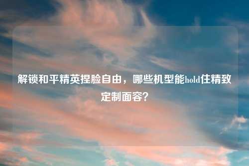 解锁和平精英捏脸自由,哪些机型能hold住精致定制面容?