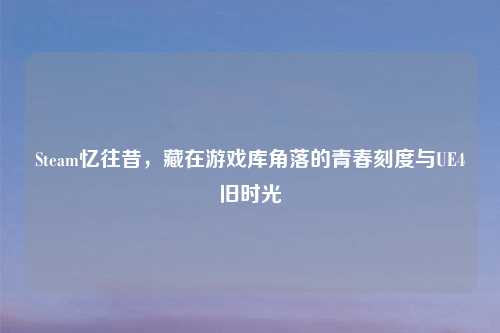Steam忆往昔,藏在游戏库角落的青春刻度与UE4旧时光