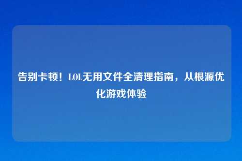 告别卡顿!LOL无用文件全清理指南,从根源优化游戏体验