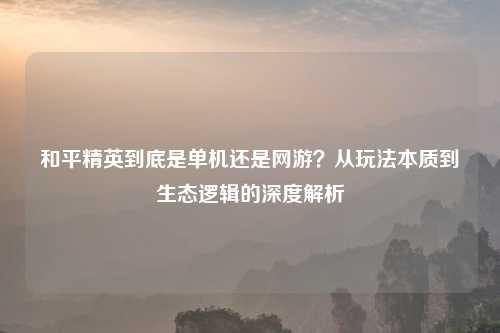 和平精英到底是单机还是网游?从玩法本质到生态逻辑的深度解析