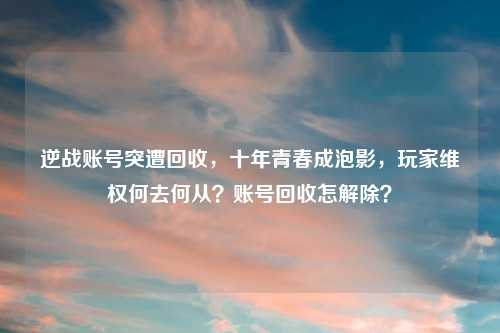 逆战账号突遭回收,十年青春成泡影,玩家 何去何从?账号回收怎解除?