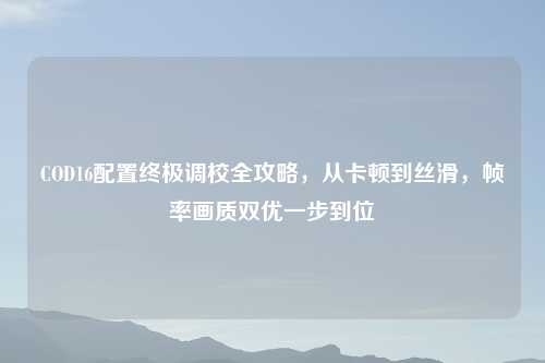 COD16配置终极调校全攻略,从卡顿到丝滑,帧率画质双优一步到位