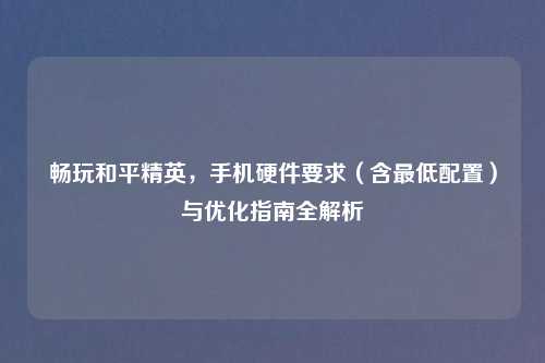 畅玩和平精英,手机硬件要求(含更低配置)与优化指南全解析