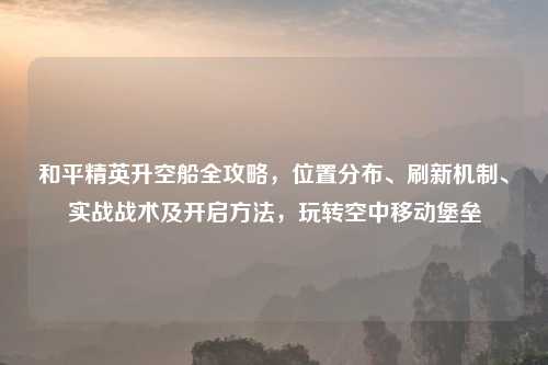 和平精英升空船全攻略，位置分布、刷新机制、实战战术及开启     ，玩转空中移动堡垒