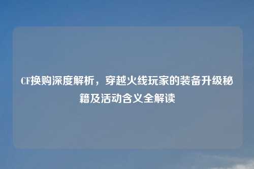 CF换购深度解析,穿越火线玩家的装备升级秘籍及活动含义全解读