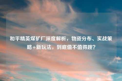 和平精英煤矿厂深度解析,物资分布、实战策略+新玩法,到底值不值得跳?