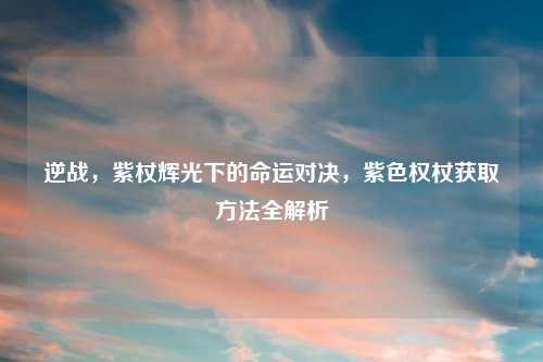 逆战,紫杖辉光下的命运对决,紫色权杖获取 全解析