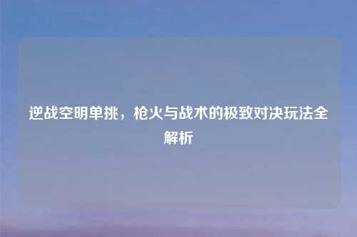逆战空明单挑,枪火与战术的极致对决玩法全解析