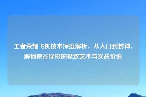 王者荣耀飞机技术深度解析,从入门到封神,解锁峡谷穿梭的极致艺术与实战价值