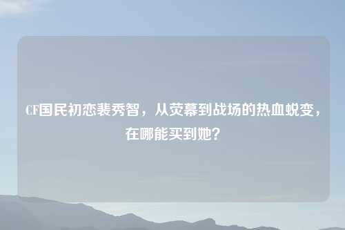 CF国民初恋裴秀智,从荧幕到战场的热血蜕变,在哪能买到她?
