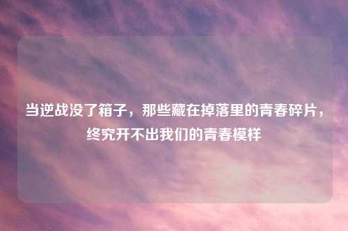 当逆战没了箱子，那些藏在掉落里的青春碎片，终究开不出我们的青春模样