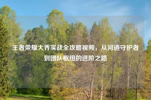 王者荣耀大乔实战全攻略视频,从河道守护者到团队枢纽的进阶之路