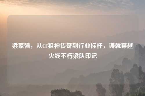 梁家强，从CF狙神传奇到行业标杆，铸就穿越火线不朽梁队印记