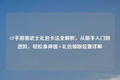 CF手游黑武士礼包卡法全解析,从新手入门到进阶,轻松拿神器+礼包领取位置详解