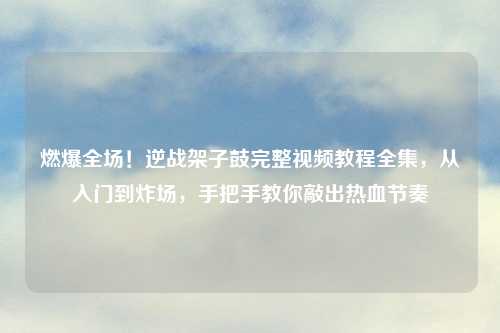 燃爆全场!逆战架子鼓完整视频教程全集,从入门到炸场,手把手教你敲出热血节奏
