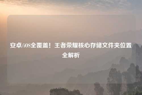 安卓/iOS全覆盖!王者荣耀核心存储文件夹位置全解析