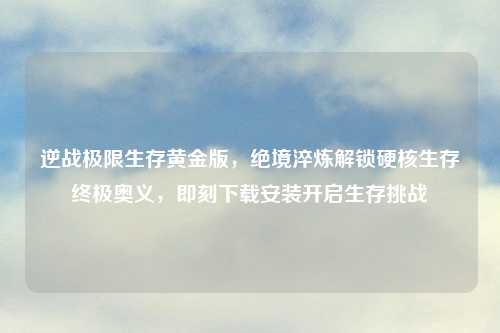 逆战极限生存黄金版,绝境淬炼解锁硬核生存终极奥义,即刻下载安装开启生存挑战