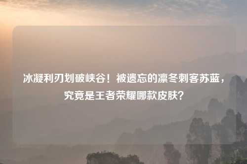 冰凝利刃划破峡谷!被遗忘的凛冬刺客苏蓝,究竟是王者荣耀哪款皮肤?