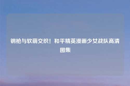 钢枪与软萌交织!和平精英漫画少女战队高清图集