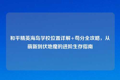 和平精英海岛学校位置详解+苟分全攻略,从萌新到伏地魔的进阶生存指南