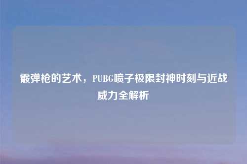 霰弹枪的艺术,PUBG喷子极限封神时刻与近战威力全解析