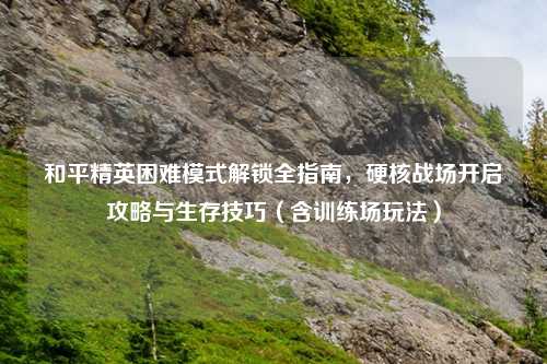 和平精英困难模式解锁全指南，硬核战场开启攻略与生存技巧（含训练场玩法）