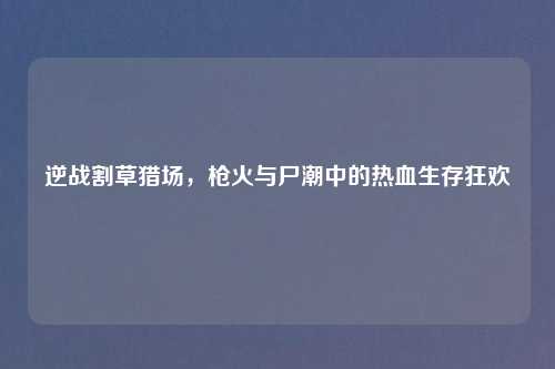 逆战割草猎场,枪火与尸潮中的热血生存狂欢