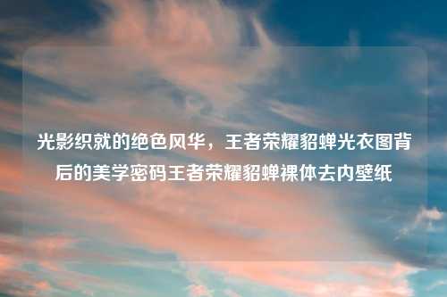 光影织就的绝色风华,王者荣耀貂蝉光衣图背后的美学密码王者荣耀貂蝉裸体去内壁纸