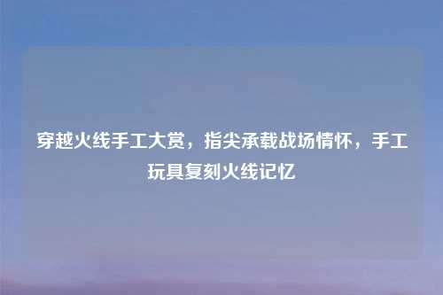 穿越火线手工大赏，指尖承载战场情怀，手工玩具复刻火线记忆