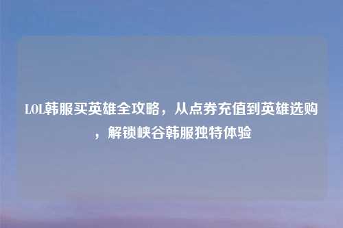 LOL韩服买英雄全攻略，从点券充值到英雄选购，解锁峡谷韩服独特体验