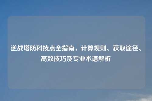 逆战塔防科技点全指南,计算规则、获取途径、高效技巧及专业术语解析