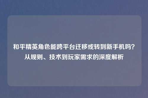 和平精英角色能跨平台迁移或转到新手机吗？从规则、技术到玩家需求的深度解析