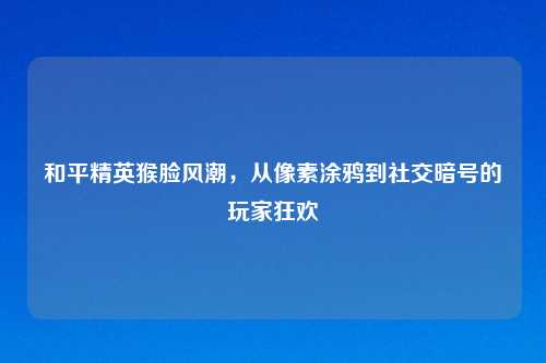 和平精英猴脸风潮,从像素涂鸦到社交暗号的玩家狂欢