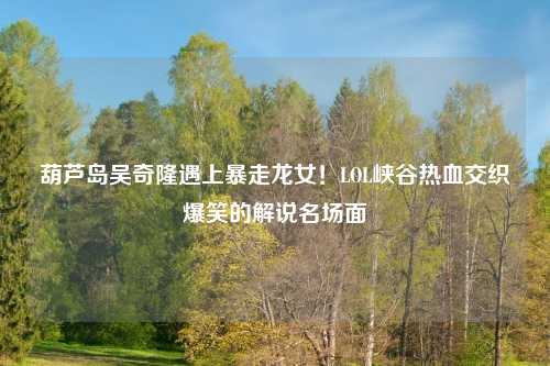 葫芦岛吴奇隆遇上暴走龙女!LOL峡谷热血交织爆笑的解说名场面
