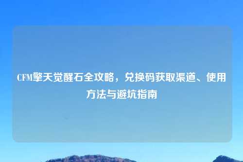 CFM擎天觉醒石全攻略,兑换码获取渠道、使用 与避坑指南