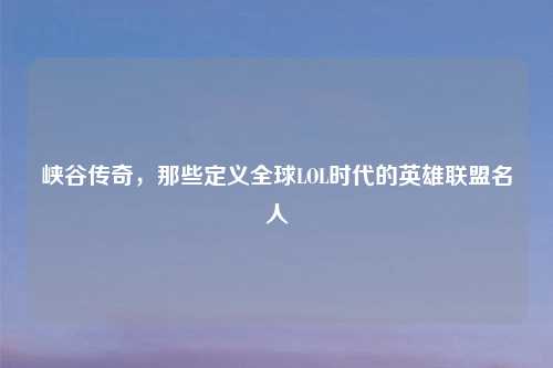 峡谷传奇,那些定义全球LOL时代的英雄联盟名人