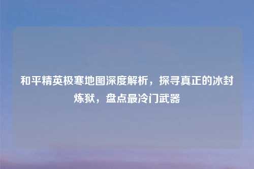 和平精英极寒地图深度解析,探寻真正的冰封炼狱,盘点最冷门武器